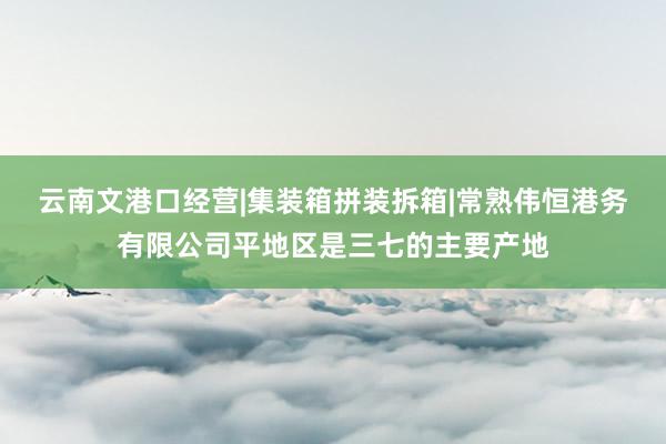 云南文港口经营|集装箱拼装拆箱|常熟伟恒港务有限公司平地区是三七的主要产地