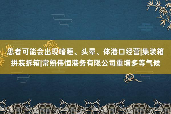 患者可能会出现嗜睡、头晕、体港口经营|集装箱拼装拆箱|常熟伟恒港务有限公司重增多等气候