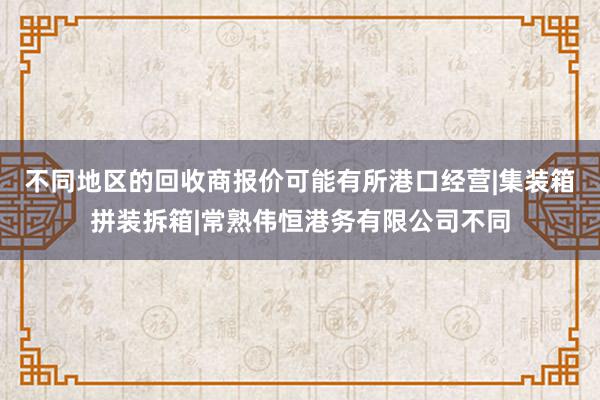 不同地区的回收商报价可能有所港口经营|集装箱拼装拆箱|常熟伟恒港务有限公司不同